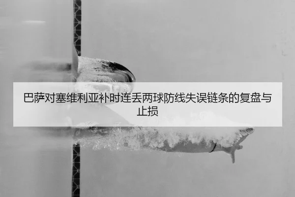 巴萨对塞维利亚补时连丢两球防线失误链条的复盘与止损